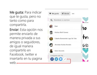 Me gusta: Para indicar
que te gusta, pero no
tanto como para
compartirla.
Enviar: Esta opción nos
permite enviarlo de
manera privada a sus
amigos o seguidores,
de igual manera
compartirlo en
Facebook, twitter e
insertarlo en tu pagina
web.
 