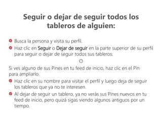 Seguir o dejar de seguir todos los
tableros de alguien:
Busca la persona y visita su perfil.
Haz clic en Seguir o Dejar de seguir en la parte superior de su perfil
para seguir o dejar de seguir todos sus tableros.
O
Si ves alguno de sus Pines en tu feed de inicio, haz clic en el Pin
para ampliarlo.
Haz clic en su nombre para visitar el perfil y luego deja de seguir
los tableros que ya no te interesen.
Al dejar de seguir un tablero, ya no verás sus Pines nuevos en tu
feed de inicio, pero quizá sigas viendo algunos antiguos por un
tiempo.
 