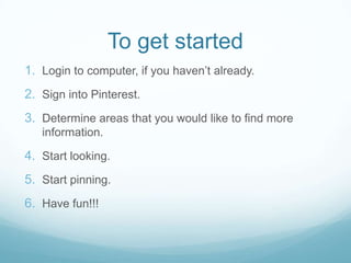 To get started
1. Login to computer, if you haven’t already.

2. Sign into Pinterest.
3. Determine areas that you would like to find more
information.

4. Start looking.
5. Start pinning.
6. Have fun!!!

 