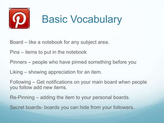 Basic Vocabulary
Board – like a notebook for any subject area.
Pins – items to put in the notebook
Pinners – people who have pinned something before you
Liking – showing appreciation for an item.
Following – Get notifications on your main board when people
you follow add new items.
Re-Pinning – adding the item to your personal boards.
Secret boards- boards you can hide from your followers.

 