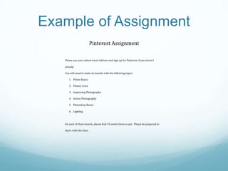 Example of Assignment
Pinterest Assignment
Please use your school email address and sign up for Pinterest, if you haven’t
already.
You will need to make six boards with the following topics
1. Photo Basics
2. Photos I love
3. Improving Photography
4. Action Photography
5. Photoshop Basics
6. Lighting

On each of these boards, please find 10 useful items to pin. Please be prepared to
share with the class.

 