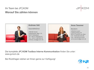 Ihr Team bei JP│KOM
Worauf Sie zählen können



                        Andreas Voß                            Anne Tessmer
                        Geschäftsführer                        Beraterin
                                                               JP|KOM GmbH
                        JP|KOM GmbH
                                                               Liebfrauenberg 39
                        Grafenberger Allee 115
                                                               60313 Frankfurt am Main
                        40237 Düsseldorf
                                                               Tel: +49 69 921019-48
                        Tel: +49-211-687835-43
                                                               Fax: +49 69 921019-50
                        Fax: +49-211-687835-30
                                                               anne.tessmer@jp-kom.de
                        andreas.voss@jp-kom.de




Die komplette JP│KOM Toolbox Interne Kommunikation finden Sie unter:
www.jp-kom.de

Bei Rückfragen stehen wir Ihnen gerne zur Verfügung!



                                                                                         30
 