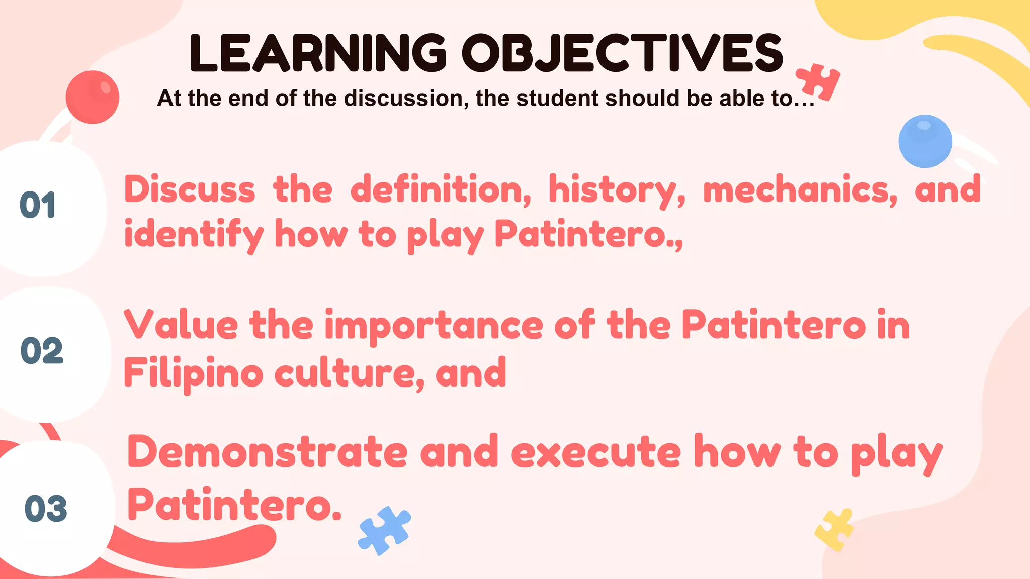 03
01
02
LEARNING OBJECTIVES
At the end of the discussion, the student should be able to…
Discuss the definition, history, mechanics, and
identify how to play Patintero.,
Value the importance of the Patintero in
Filipino culture, and
Demonstrate and execute how to play
Patintero.
 