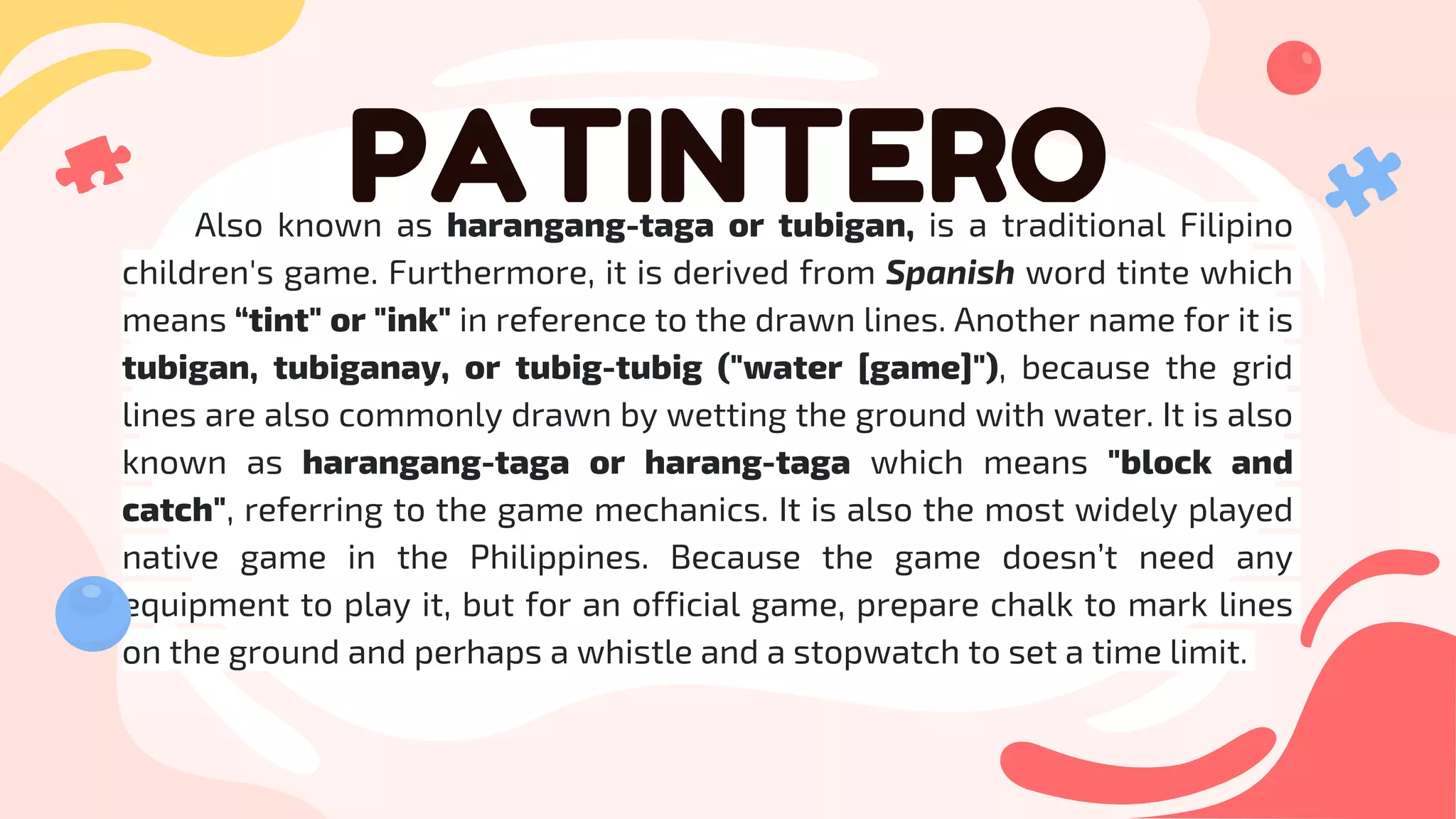 PATINTERO
Also known as harangang-taga or tubigan, is a traditional Filipino
children's game. Furthermore, it is derived from Spanish word tinte which
means “tint" or "ink" in reference to the drawn lines. Another name for it is
tubigan, tubiganay, or tubig-tubig ("water [game]"), because the grid
lines are also commonly drawn by wetting the ground with water. It is also
known as harangang-taga or harang-taga which means "block and
catch", referring to the game mechanics. It is also the most widely played
native game in the Philippines. Because the game doesn’t need any
equipment to play it, but for an official game, prepare chalk to mark lines
on the ground and perhaps a whistle and a stopwatch to set a time limit.
 