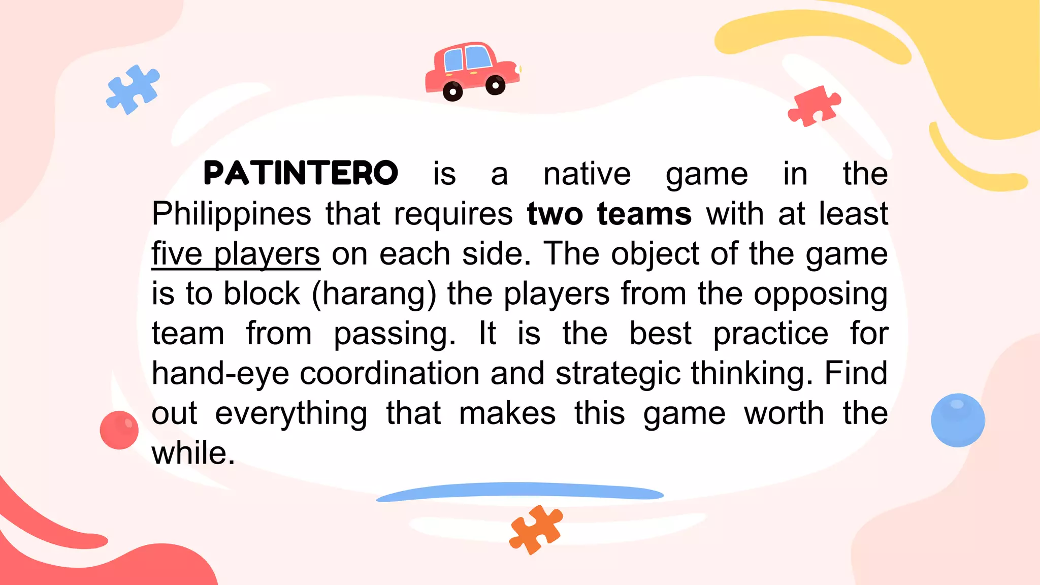 PATINTERO is a native game in the
Philippines that requires two teams with at least
five players on each side. The object of the game
is to block (harang) the players from the opposing
team from passing. It is the best practice for
hand-eye coordination and strategic thinking. Find
out everything that makes this game worth the
while.
 