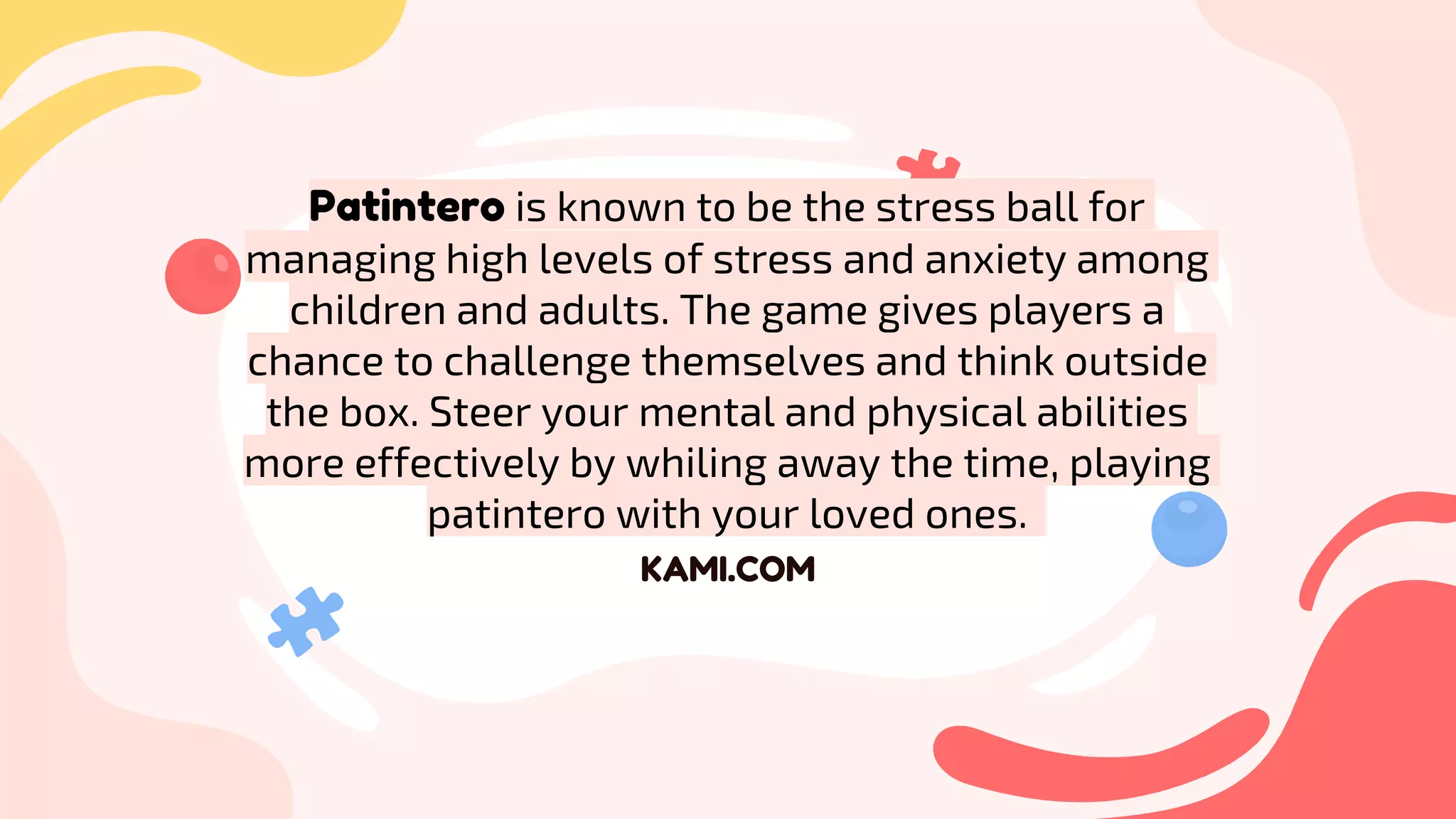 KAMI.COM
Patintero is known to be the stress ball for
managing high levels of stress and anxiety among
children and adults. The game gives players a
chance to challenge themselves and think outside
the box. Steer your mental and physical abilities
more effectively by whiling away the time, playing
patintero with your loved ones.
 