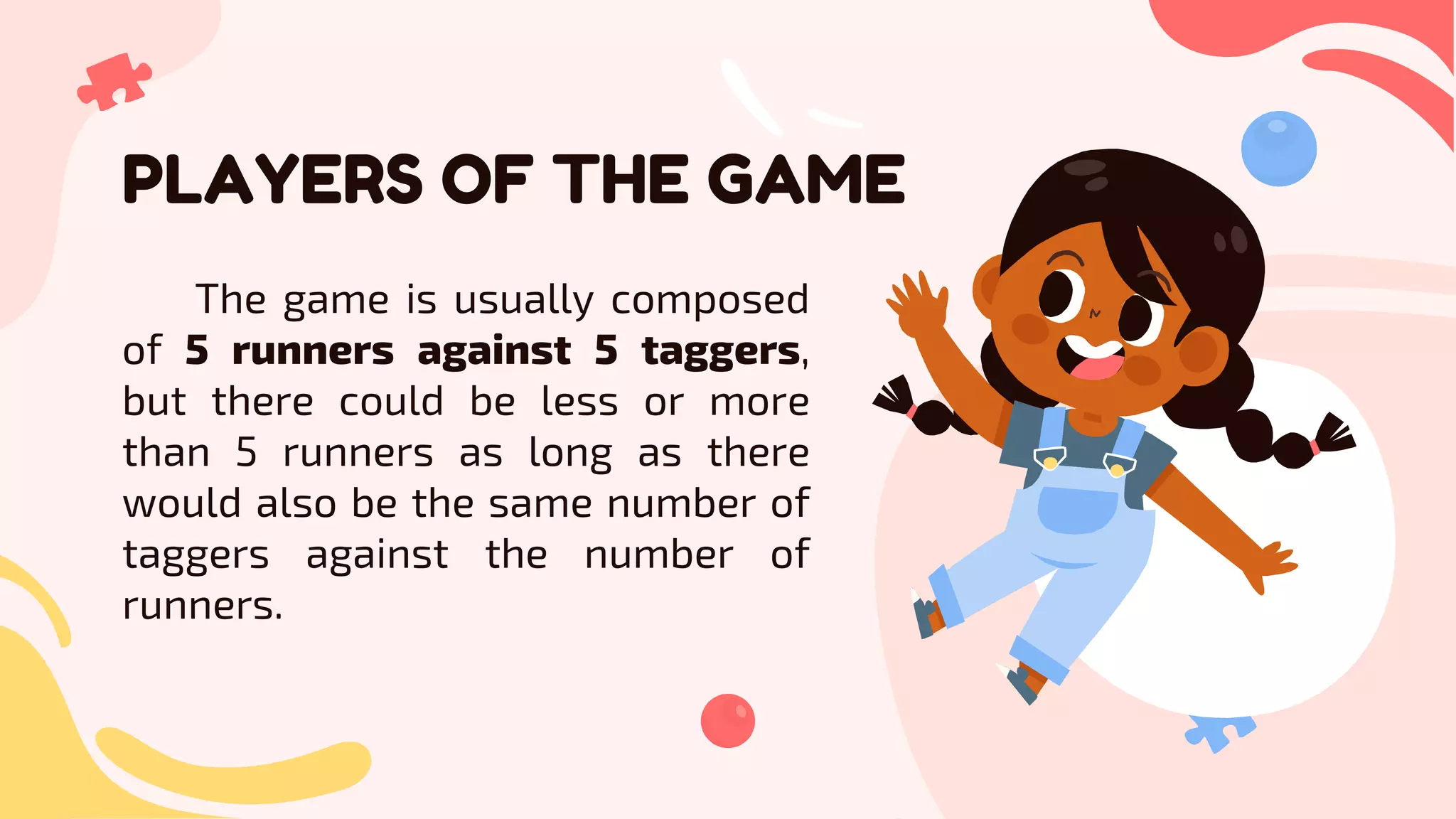 PLAYERS OF THE GAME
The game is usually composed
of 5 runners against 5 taggers,
but there could be less or more
than 5 runners as long as there
would also be the same number of
taggers against the number of
runners.
 