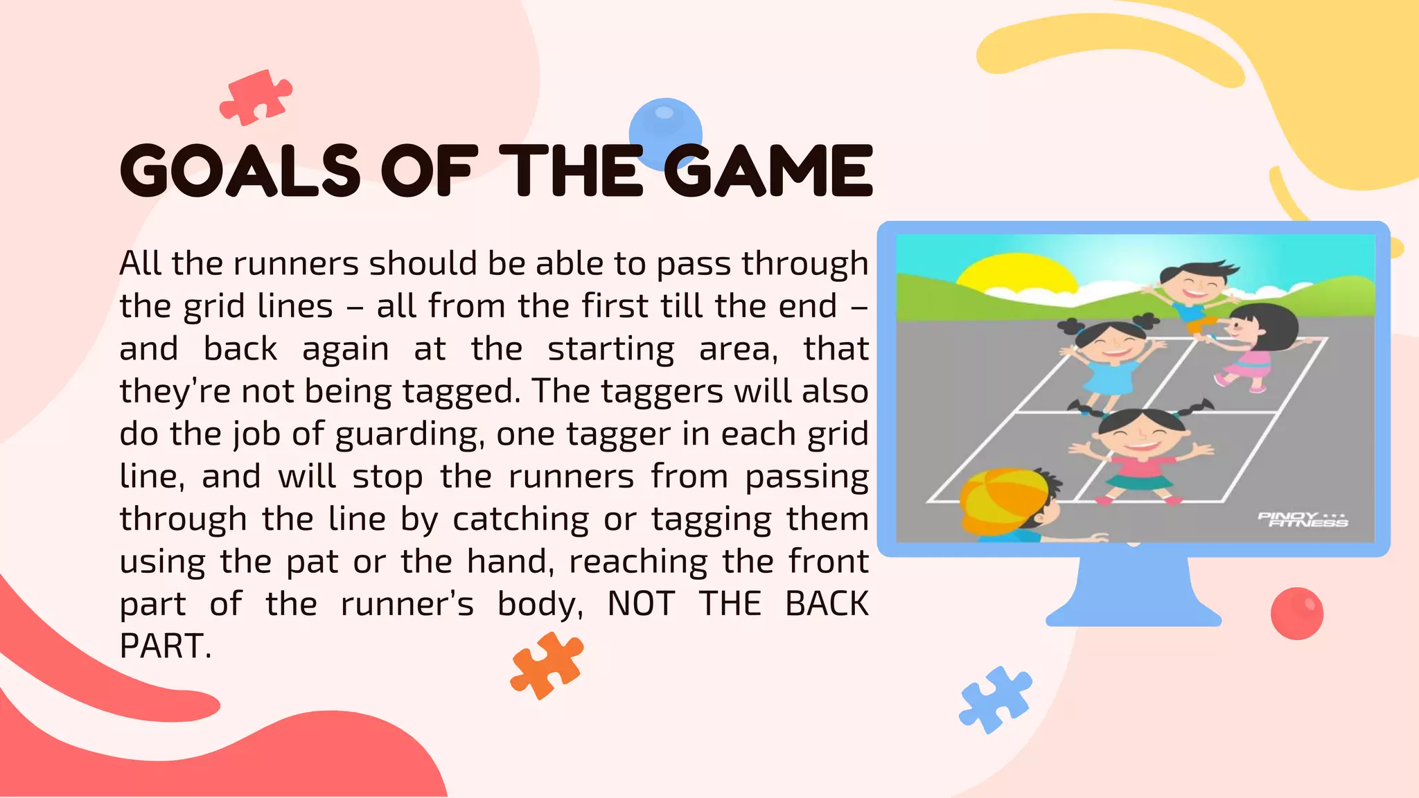 GOALS OF THE GAME
All the runners should be able to pass through
the grid lines – all from the first till the end –
and back again at the starting area, that
they’re not being tagged. The taggers will also
do the job of guarding, one tagger in each grid
line, and will stop the runners from passing
through the line by catching or tagging them
using the pat or the hand, reaching the front
part of the runner’s body, NOT THE BACK
PART.
 
