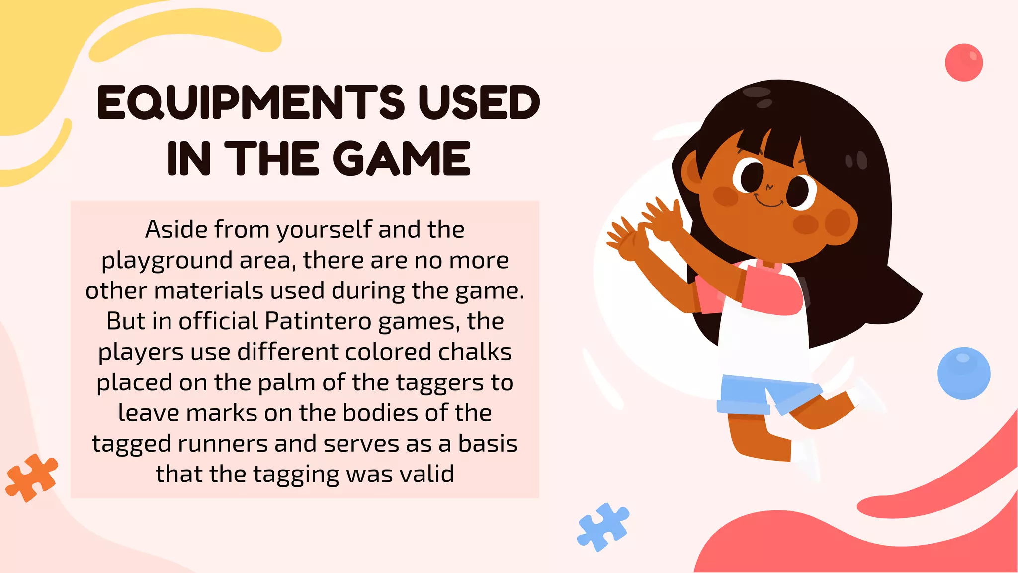 CREDITS: This presentation template was created by
Slidesgo, including icons by Flaticon, and infographics &
images by Freepik
EQUIPMENTS USED
IN THE GAME
Please keep this slide for attribution
Aside from yourself and the
playground area, there are no more
other materials used during the game.
But in official Patintero games, the
players use different colored chalks
placed on the palm of the taggers to
leave marks on the bodies of the
tagged runners and serves as a basis
that the tagging was valid
 