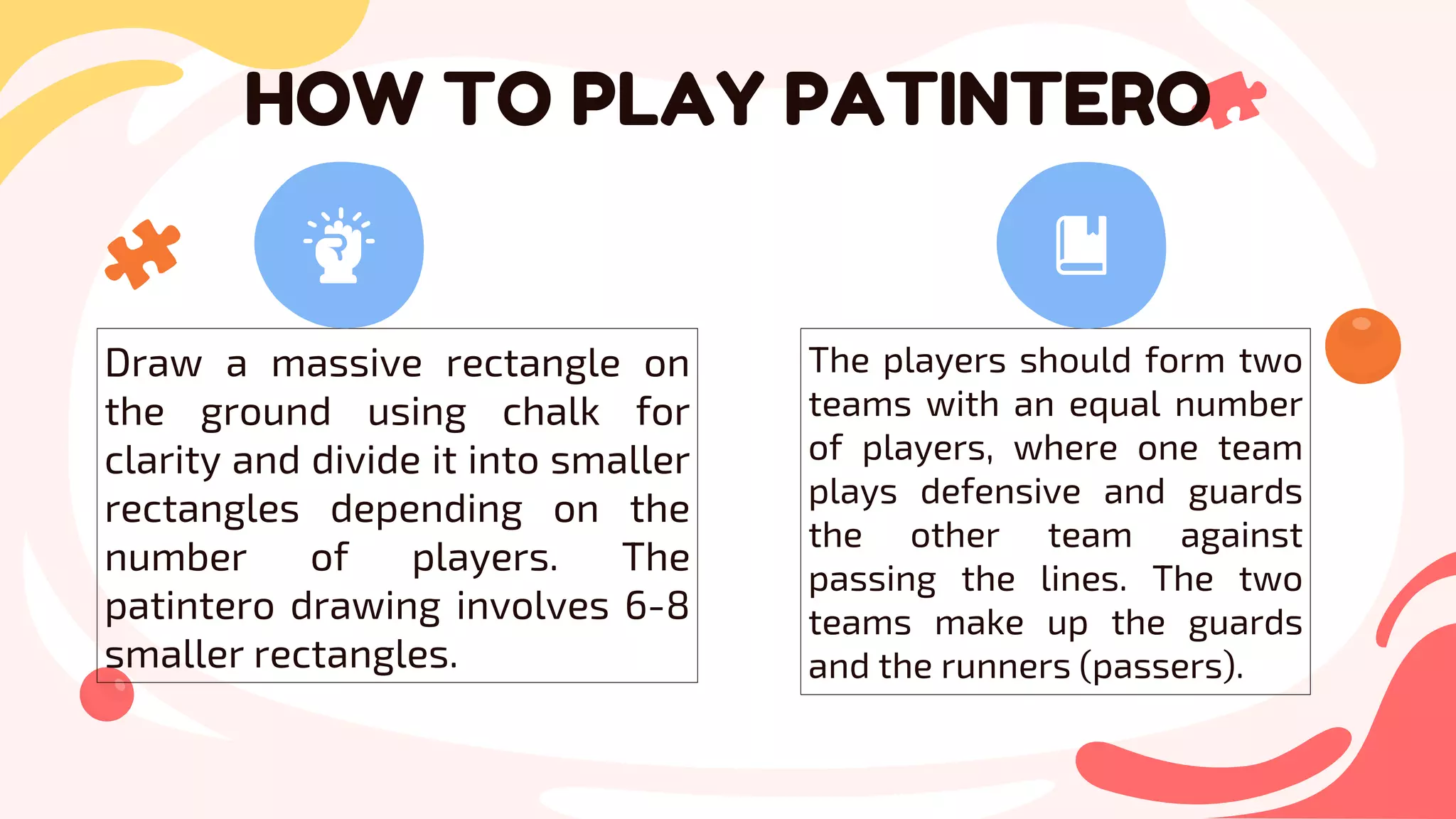 HOW TO PLAY PATINTERO
Draw a massive rectangle on
the ground using chalk for
clarity and divide it into smaller
rectangles depending on the
number of players. The
patintero drawing involves 6-8
smaller rectangles.
The players should form two
teams with an equal number
of players, where one team
plays defensive and guards
the other team against
passing the lines. The two
teams make up the guards
and the runners (passers).
 