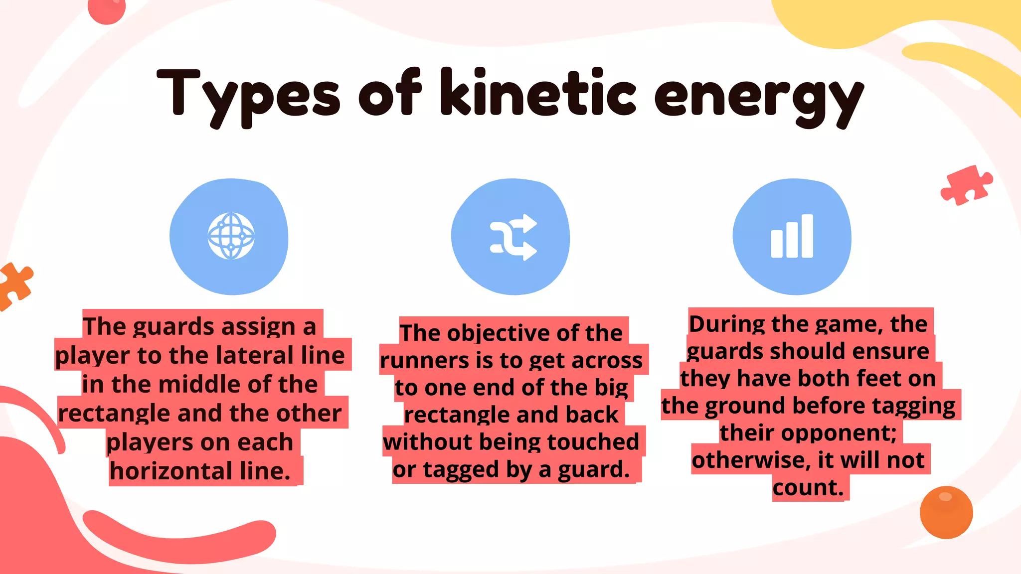 The guards assign a
player to the lateral line
in the middle of the
rectangle and the other
players on each
horizontal line.
The objective of the
runners is to get across
to one end of the big
rectangle and back
without being touched
or tagged by a guard.
Types of kinetic energy
During the game, the
guards should ensure
they have both feet on
the ground before tagging
their opponent;
otherwise, it will not
count.
 