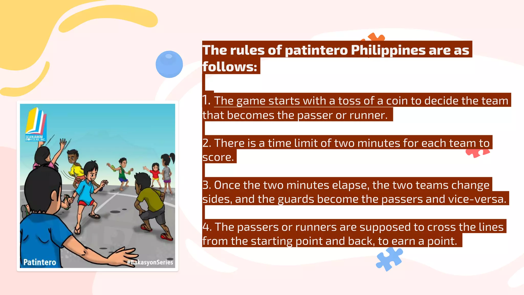 The rules of patintero Philippines are as
follows:
1. The game starts with a toss of a coin to decide the team
that becomes the passer or runner.
2. There is a time limit of two minutes for each team to
score.
3. Once the two minutes elapse, the two teams change
sides, and the guards become the passers and vice-versa.
4. The passers or runners are supposed to cross the lines
from the starting point and back, to earn a point.
 