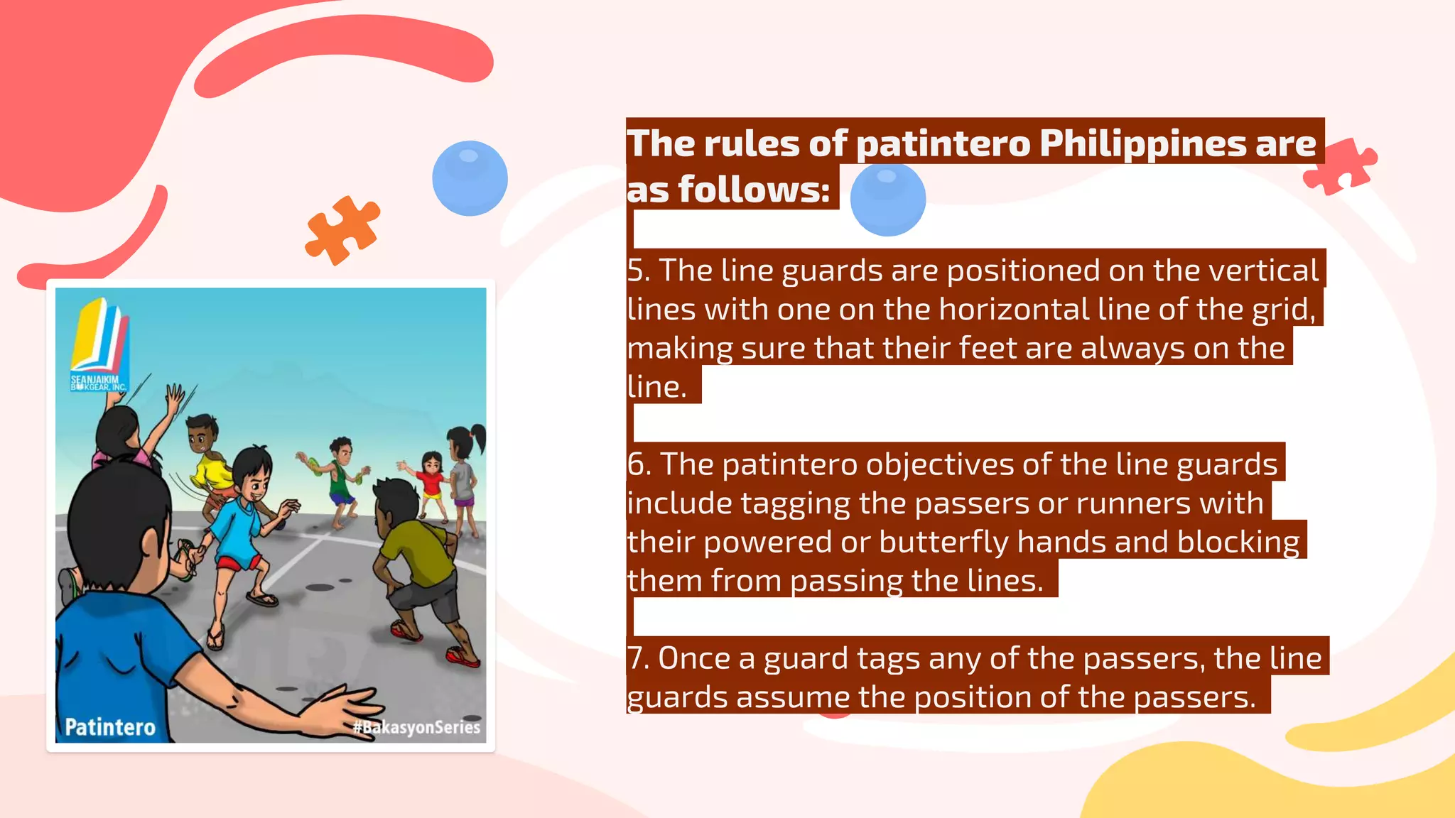 The rules of patintero Philippines are
as follows:
5. The line guards are positioned on the vertical
lines with one on the horizontal line of the grid,
making sure that their feet are always on the
line.
6. The patintero objectives of the line guards
include tagging the passers or runners with
their powered or butterfly hands and blocking
them from passing the lines.
7. Once a guard tags any of the passers, the line
guards assume the position of the passers.
 