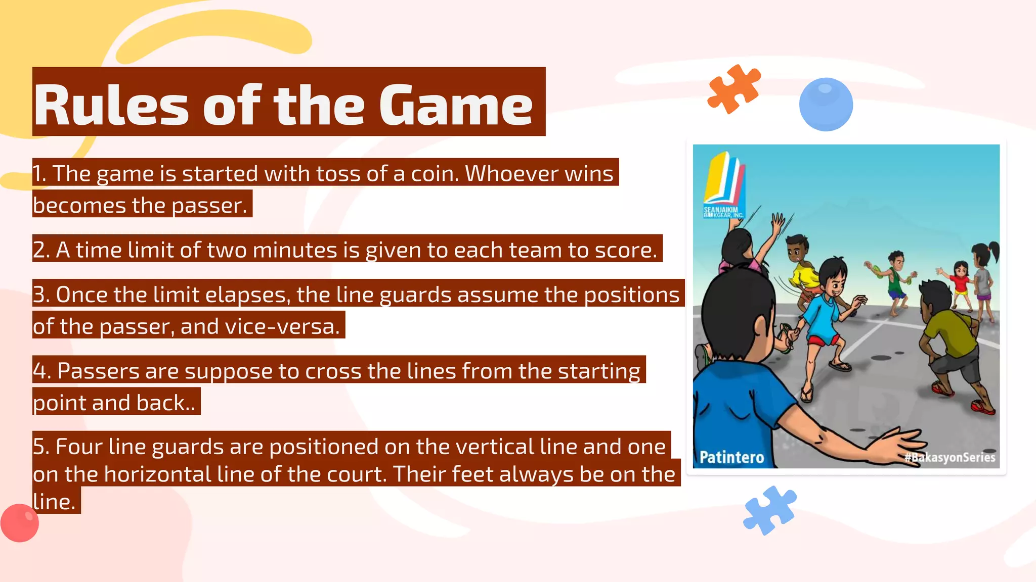 Rules of the Game
1. The game is started with toss of a coin. Whoever wins
becomes the passer.
2. A time limit of two minutes is given to each team to score.
3. Once the limit elapses, the line guards assume the positions
of the passer, and vice-versa.
4. Passers are suppose to cross the lines from the starting
point and back..
5. Four line guards are positioned on the vertical line and one
on the horizontal line of the court. Their feet always be on the
line.
 