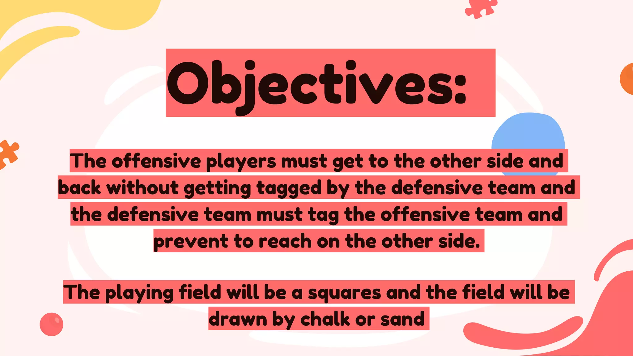 Objectives:
The offensive players must get to the other side and
back without getting tagged by the defensive team and
the defensive team must tag the offensive team and
prevent to reach on the other side.
The playing field will be a squares and the field will be
drawn by chalk or sand
 