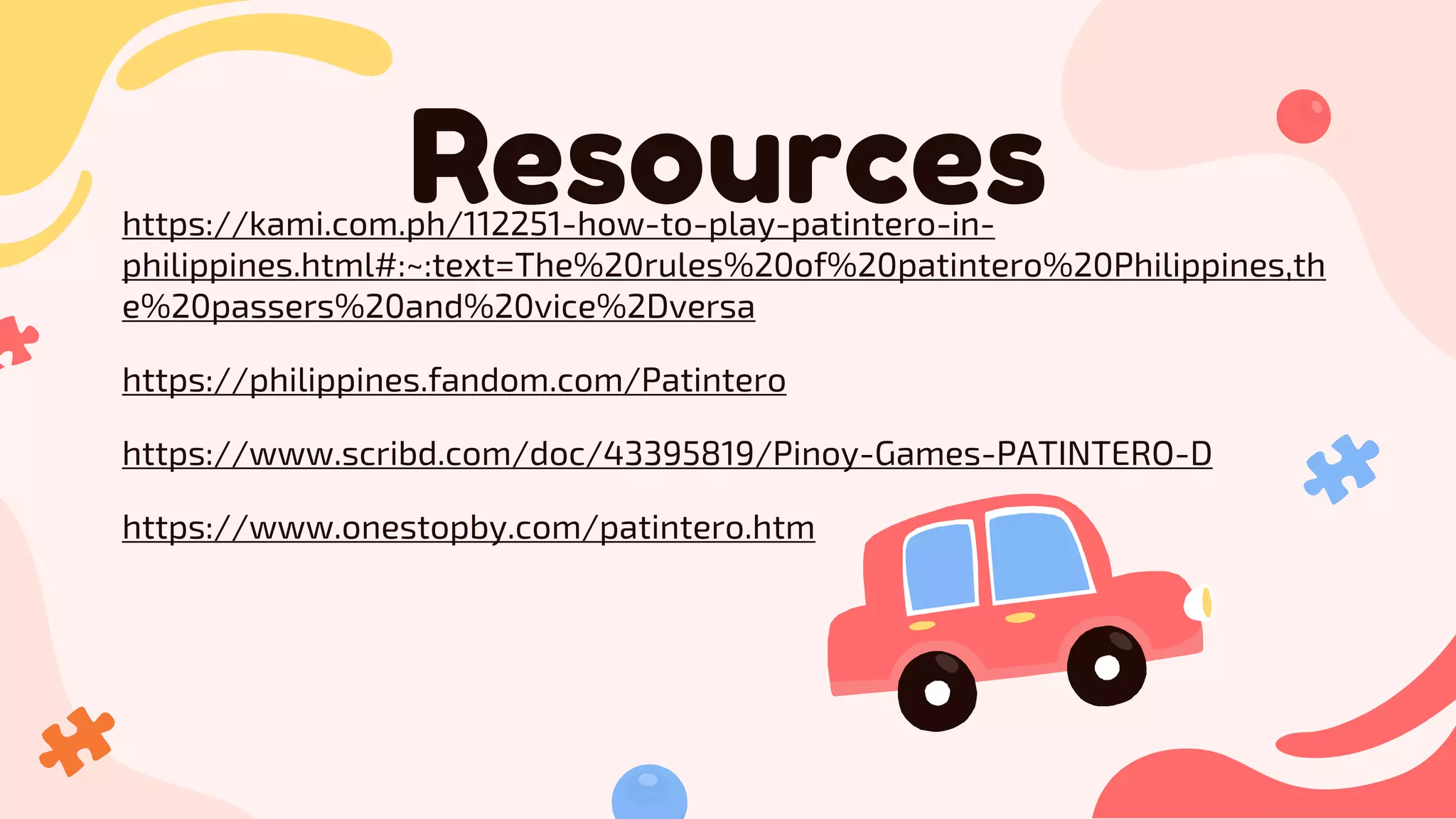 Resources
https://kami.com.ph/112251-how-to-play-patintero-in-
philippines.html#:~:text=The%20rules%20of%20patintero%20Philippines,th
e%20passers%20and%20vice%2Dversa
https://philippines.fandom.com/Patintero
https://www.scribd.com/doc/43395819/Pinoy-Games-PATINTERO-D
https://www.onestopby.com/patintero.htm
 