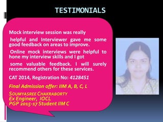 TESTIMONIALS
Mock interview session was really
helpful and Interviewer gave me some
good feedback on areas to improve.
Online mock interviews were helpful to
hone my interview skills and I got
some valuable feedback. I will surely
recommend others for these services.
CAT 2014, Registration No: 4128451
Final Admission offer: IIM A, B, C, L
SOUMYASREE CHAKRABORTY
Ex Engineer, IOCL
PGP 2015-17 Student IIM C
 