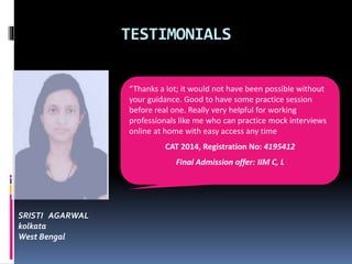 TESTIMONIALS
SRISTI AGARWAL
kolkata
West Bengal
“Thanks a lot; it would not have been possible without
your guidance. Good to have some practice session
before real one. Really very helpful for working
professionals like me who can practice mock interviews
online at home with easy access any time
CAT 2014, Registration No: 4195412
Final Admission offer: IIM C, L
 