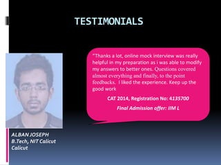TESTIMONIALS
ALBAN JOSEPH
B.Tech, NIT Calicut
Calicut
“Thanks a lot, online mock interview was really
helpful in my preparation as i was able to modify
my answers to better ones. Questions covered
almost everything and finally, to the point
feedbacks. I liked the experience. Keep up the
good work
CAT 2014, Registration No: 4135700
Final Admission offer: IIM L
 