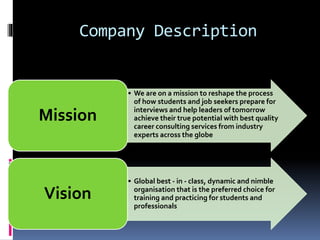 Company Description
• We are on a mission to reshape the process
of how students and job seekers prepare for
interviews and help leaders of tomorrow
achieve their true potential with best quality
career consulting services from industry
experts across the globe
Mission
• Global best - in - class, dynamic and nimble
organisation that is the preferred choice for
training and practicing for students and
professionals
Vision
 
