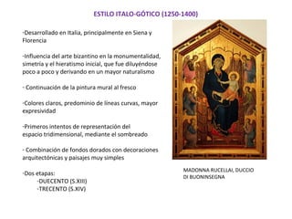 ESTILO ITALO-GÓTICO (1250-1400)
-Desarrollado en Italia, principalmente en Siena y
Florencia
-Influencia del arte bizantino en la monumentalidad,
simetría y el hieratismo inicial, que fue diluyéndose
poco a poco y derivando en un mayor naturalismo
- Continuación de la pintura mural al fresco
-Colores claros, predominio de líneas curvas, mayor
expresividad
-Primeros intentos de representación del
espacio tridimensional, mediante el sombreado
- Combinación de fondos dorados con decoraciones
arquitectónicas y paisajes muy simples
-Dos etapas:
-DUECENTO (S.XIII)
-TRECENTO (S.XIV)
MADONNA RUCELLAI, DUCCIO
DI BUONINSEGNA
 