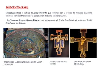 DUECENTO (S.XIII)
En Roma destacó el trabajo de Jacopo Torritti, que continuó con la técnica del mosaico bizantina
en obras como el Mosaico de la Coronación de Santa María la Mayor.
En Toscana destacó Giunta Pisano, con obras como el Cristo Crucificado de Asís o el Cristo
Crucificado de Bolonia.
MOSAICO DE LA CORONACIÓN DE SANTA MARÍA
LA MAYOR
CRISTO CRUCIFICADO
DE ASÍS
CRISTO CRUCIFICADO
DE BOLONIA.
 