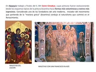 MAJESTAD DEL
LOUVRE
MAJESTAD CON SAN FRANCISCO EN ASÍS
En Florencia trabajó a finales del S. XIII Cenni Cimabue, cuyas pinturas fueron evolucionando
desde los esquemas típicos de la pintura bizantina hacia formas más voluminosas y rostros más
expresivos. Considerado uno de los fundadores del arte moderno, iniciador del movimiento
que partiendo de la “maniera greca” (bizantina) condujo al naturalismo que culminó en el
Renacimiento.
 