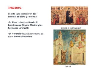 TRECENTO
En este siglo aparecieron dos
escuelas en Siena y Florencia:
-En Siena trabajaron Duccio di
Buoninsegna, Simone Martini y los
hermanos Lorenzetti
-En Florencia destacó por encima de
todos Giotto di Bondone
GIOTTO
DUCCIO DI BUONINSEGNA
 