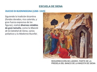 DUCCIO DI BUONINSEGNA (1260- 1319)
RESURRECCIÓN DE LÁZARO, PARTE DE LA
PREDELA DEL BANCO DE LA MAESTÀ DE SIENA
ESCUELA DE SIENA
Siguiendo la tradición bizantina
(fondos dorados, rico colorido, y
gran fuerza expresiva de las
figuras), realizó diversos retablos
de gran tamaño, como la Maestà
de la Catedral de Siena, varios
polípticos y la Madonna Rucellai.
 