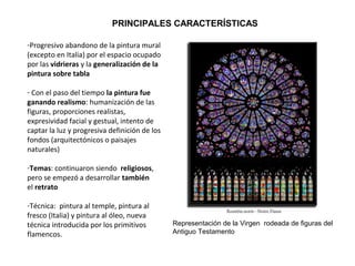 PRINCIPALES CARACTERÍSTICAS
-Progresivo abandono de la pintura mural
(excepto en Italia) por el espacio ocupado
por las vidrieras y la generalización de la
pintura sobre tabla
- Con el paso del tiempo la pintura fue
ganando realismo: humanización de las
figuras, proporciones realistas,
expresividad facial y gestual, intento de
captar la luz y progresiva definición de los
fondos (arquitectónicos o paisajes
naturales)
-Temas: continuaron siendo religiosos,
pero se empezó a desarrollar también
el retrato
-Técnica: pintura al temple, pintura al
fresco (Italia) y pintura al óleo, nueva
técnica introducida por los primitivos
flamencos.
Representación de la Virgen rodeada de figuras del
Antiguo Testamento
 