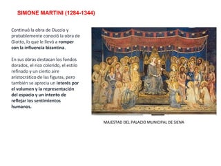 SIMONE MARTINI (1284-1344)
MAJESTAD DEL PALACIO MUNICIPAL DE SIENA
Continuó la obra de Duccio y
probablemente conoció la obra de
Giotto, lo que le llevó a romper
con la influencia bizantina.
En sus obras destacan los fondos
dorados, el rico colorido, el estilo
refinado y un cierto aire
aristocrático de las figuras, pero
también se aprecia un interés por
el volumen y la representación
del espacio y un intento de
reflejar los sentimientos
humanos.
 