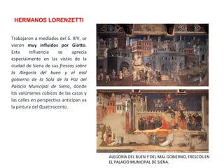 HERMANOS LORENZETTI
ALEGORÍA DEL BUEN Y DEL MAL GOBIERNO, FRESCOS EN
EL PALACIO MUNICIPAL DE SIENA.
Trabajaron a mediados del S. XIV, se
vieron muy influidos por Giotto.
Esta influencia se aprecia
especialmente en las vistas de la
ciudad de Siena de sus frescos sobre
la Alegoría del buen y el mal
gobierno de la Sala de la Paz del
Palacio Municipal de Siena, donde
los volúmenes cúbicos de las casas y
las calles en perspectiva anticipan ya
la pintura del Quattrocento.
 