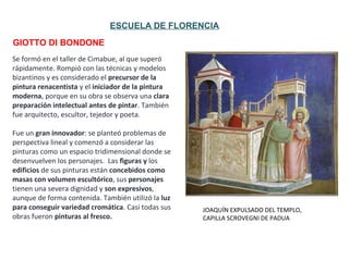 JOAQUÍN EXPULSADO DEL TEMPLO,
CAPILLA SCROVEGNI DE PADUA
GIOTTO DI BONDONE
ESCUELA DE FLORENCIA
Se formó en el taller de Cimabue, al que superó
rápidamente. Rompió con las técnicas y modelos
bizantinos y es considerado el precursor de la
pintura renacentista y el iniciador de la pintura
moderna, porque en su obra se observa una clara
preparación intelectual antes de pintar. También
fue arquitecto, escultor, tejedor y poeta.
Fue un gran innovador: se planteó problemas de
perspectiva lineal y comenzó a considerar las
pinturas como un espacio tridimensional donde se
desenvuelven los personajes. Las figuras y los
edificios de sus pinturas están concebidos como
masas con volumen escultórico, sus personajes
tienen una severa dignidad y son expresivos,
aunque de forma contenida. También utilizó la luz
para conseguir variedad cromática. Casi todas sus
obras fueron pinturas al fresco.
 