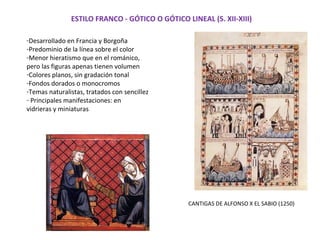ESTILO FRANCO - GÓTICO O GÓTICO LINEAL (S. XII-XIII)
-Desarrollado en Francia y Borgoña
-Predominio de la línea sobre el color
-Menor hieratismo que en el románico,
pero las figuras apenas tienen volumen
-Colores planos, sin gradación tonal
-Fondos dorados o monocromos
-Temas naturalistas, tratados con sencillez
- Principales manifestaciones: en
vidrieras y miniaturas
CANTIGAS DE ALFONSO X EL SABIO (1250)
 