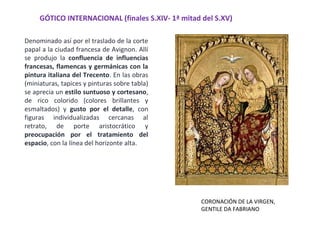 GÓTICO INTERNACIONAL (finales S.XIV- 1ª mitad del S.XV)
CORONACIÓN DE LA VIRGEN,
GENTILE DA FABRIANO
Denominado así por el traslado de la corte
papal a la ciudad francesa de Avignon. Allí
se produjo la confluencia de influencias
francesas, flamencas y germánicas con la
pintura italiana del Trecento. En las obras
(miniaturas, tapices y pinturas sobre tabla)
se aprecia un estilo suntuoso y cortesano,
de rico colorido (colores brillantes y
esmaltados) y gusto por el detalle, con
figuras individualizadas cercanas al
retrato, de porte aristocrático y
preocupación por el tratamiento del
espacio, con la línea del horizonte alta.
 
