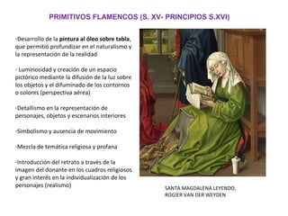 PRIMITIVOS FLAMENCOS (S. XV- PRINCIPIOS S.XVI)
-Desarrollo de la pintura al óleo sobre tabla,
que permitió profundizar en el naturalismo y
la representación de la realidad
- Luminosidad y creación de un espacio
pictórico mediante la difusión de la luz sobre
los objetos y el difuminado de los contornos
o colores (perspectiva aérea)
-Detallismo en la representación de
personajes, objetos y escenarios interiores
-Simbolismo y ausencia de movimiento
-Mezcla de temática religiosa y profana
-Introducción del retrato a través de la
imagen del donante en los cuadros religiosos
y gran interés en la individualización de los
personajes (realismo) SANTA MAGDALENA LEYENDO,
ROGIER VAN DER WEYDEN
 