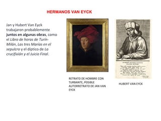 HERMANOS VAN EYCK
RETRATO DE HOMBRE CON
TURBANTE, POSIBLE
AUTORRETRATO DE JAN VAN
EYCK
HUBERT VAN EYCK
Jan y Hubert Van Eyck
trabajaron probablemente
juntos en algunas obras, como
el Libro de horas de Turín-
Milán, Las tres Marías en el
sepulcro y el díptico de La
crucifixión y el Juicio Final.
 