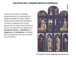 POLÍPTICO DEL CORDERO MÍSTICO (CERRADO)
En la parte inferior aparecen los donantes.
La obra más famosa realizada
conjuntamente es el monumental
retablo titulado El cordero místico
(1432), de la Catedral de San Bavón
en Gante, compuesto por varios
paneles que se abren para mostrar la
pintura. En esta obra son patentes la
perspectiva lineal, el detallismo, la
elegancia y el simbolismo. El retablo
fue terminado por Jan tras la muerte
de su hermano.
 