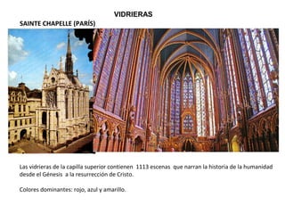 VIDRIERAS
Las vidrieras de la capilla superior contienen 1113 escenas que narran la historia de la humanidad
desde el Génesis a la resurrección de Cristo.
Colores dominantes: rojo, azul y amarillo.
SAINTE CHAPELLE (PARÍS)
 