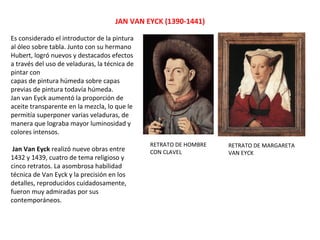 JAN VAN EYCK (1390-1441)
RETRATO DE HOMBRE
CON CLAVEL
RETRATO DE MARGARETA
VAN EYCK
Es considerado el introductor de la pintura
al óleo sobre tabla. Junto con su hermano
Hubert, logró nuevos y destacados efectos
a través del uso de veladuras, la técnica de
pintar con
capas de pintura húmeda sobre capas
previas de pintura todavía húmeda.
Jan van Eyck aumentó la proporción de
aceite transparente en la mezcla, lo que le
permitía superponer varias veladuras, de
manera que lograba mayor luminosidad y
colores intensos.
Jan Van Eyck realizó nueve obras entre
1432 y 1439, cuatro de tema religioso y
cinco retratos. La asombrosa habilidad
técnica de Van Eyck y la precisión en los
detalles, reproducidos cuidadosamente,
fueron muy admiradas por sus
contemporáneos.
 
