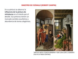MAESTRO DE FLÉMALLE (ROBERT CAMPIN)
En su pintura se observa la
influencia de la pintura de
miniaturas en el interés por el
detalle. Sus pinturas tienen un
marcado sentido escultórico y
abundancia de temas alegóricos.
TRÍPTICO WERL O SANTA BÁRBARA Y SAN JUAN CON EL DONANTE
(FALTA LA TABLA CENTRAL)
 