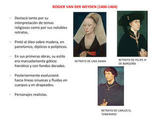 ROGIER VAN DER WEYDEN (1400-1464)
- Destacó tanto por su
interpretación de temas
religiosos como por sus notables
retratos.
- Pintó al óleo sobre madera, en
panelúnico, dípticos o polípticos.
- En sus primeras obras, su estilo
era marcadamente gótico:
hierático y con fondos dorados.
- Posteriormente evolucionó
hacia líneas sinuosas y fluidas en
cuerpos y en drapeados.
- Personajes realistas.
RETRATO DE UNA DAMA RETRATO DE FELIPE III
DE BORGOÑA
RETRATO DE CARLOS EL
TEMERARIO
 