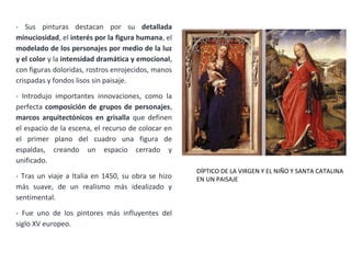 - Sus pinturas destacan por su detallada
minuciosidad, el interés por la figura humana, el
modelado de los personajes por medio de la luz
y el color y la intensidad dramática y emocional,
con figuras doloridas, rostros enrojecidos, manos
crispadas y fondos lisos sin paisaje.
- Introdujo importantes innovaciones, como la
perfecta composición de grupos de personajes,
marcos arquitectónicos en grisalla que definen
el espacio de la escena, el recurso de colocar en
el primer plano del cuadro una figura de
espaldas, creando un espacio cerrado y
unificado.
- Tras un viaje a Italia en 1450, su obra se hizo
más suave, de un realismo más idealizado y
sentimental.
- Fue uno de los pintores más influyentes del
siglo XV europeo.
DÍPTICO DE LA VIRGEN Y EL NIÑO Y SANTA CATALINA
EN UN PAISAJE
 