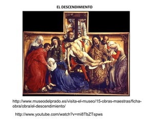 EL DESCENDIMIENTO
http://www.museodelprado.es/visita-el-museo/15-obras-maestras/ficha-
obra/obra/el-descendimiento/
http://www.youtube.com/watch?v=mi8TbZTspws
 