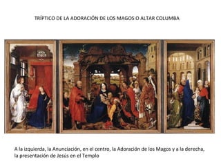 TRÍPTICO DE LA ADORACIÓN DE LOS MAGOS O ALTAR COLUMBA
A la izquierda, la Anunciación, en el centro, la Adoración de los Magos y a la derecha,
la presentación de Jesús en el Templo
 