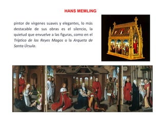 pintor de vírgenes suaves y elegantes, lo más
destacable de sus obras es el silencio, la
quietud que envuelve a las figuras, como en el
Tríptico de los Reyes Magos o la Arqueta de
Santa Úrsula.
HANS MEMLING
 