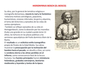 HIERONYMUS BOSCH (EL BOSCO)
Su obra, por lo general de temática religiosa e
iconografía demoníaca, mezcla lo real y lo fantástico:
-relaciona motivos astrológicos, populares,
humorísticos, visiones infernales, brujería y alquimia,
el tema del Anticristo y episodios de las vidas de
santos ejemplares.
-También se reflejan episodios de su vida en
Hertogenbosch, como la obsesión por los incendios
(hubo uno grande en su ciudad cuando tenía 13
años), las torturas en las plazas públicas y los
sermones apocalípticos del fraile dominico Alain de la
Roche.
El resultado es un ecléctico estilo iconográfico
propio de finales de la Edad Media. Sus obras
muestran la preocupación por la inclinación del
hombre hacia el pecado, en desafío a Dios, así como
la condena eterna a las almas perdidas en el
infierno, como consecuencia fatal de la locura
humana. Sus fuentes principales fueron miniaturas
holandesas, grabados extranjeros, bestiarios
medievales y leyendas y textos de la época.
 