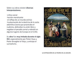 Sobre sus obras existen diversas
interpretaciones:
-crítica social
-lección moralizante
-el reflejo de un mundo onírico
-la plasmación de la doctrina de la secta
adamítica (secta que practicaba el
nudismo, defendían la unión libre y
negaban el pecado carnal y rebrotó en
algunos lugares de Europa en el S.XV).
Su obra fue muy imitada durante el siglo
XVI, especialmente por Pieter Huys y
Pieter Brueghel el Viejo, y anticipa el
surrealismo.
LA EXTRACCIÓN DE LA PIEDRA DE LA LOCURA
 