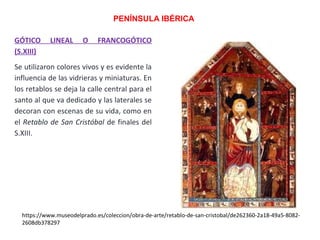 GÓTICO LINEAL O FRANCOGÓTICO
(S.XIII)
Se utilizaron colores vivos y es evidente la
influencia de las vidrieras y miniaturas. En
los retablos se deja la calle central para el
santo al que va dedicado y las laterales se
decoran con escenas de su vida, como en
el Retablo de San Cristóbal de finales del
S.XIII.
PENÍNSULA IBÉRICA
https://www.museodelprado.es/coleccion/obra-de-arte/retablo-de-san-cristobal/de262360-2a18-49a5-8082-
2608db378297
 