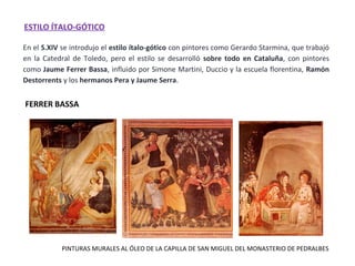 En el S.XIV se introdujo el estilo ítalo-gótico con pintores como Gerardo Starmina, que trabajó
en la Catedral de Toledo, pero el estilo se desarrolló sobre todo en Cataluña, con pintores
como Jaume Ferrer Bassa, influido por Simone Martini, Duccio y la escuela florentina, Ramón
Destorrents y los hermanos Pera y Jaume Serra.
ESTILO ÍTALO-GÓTICO
PINTURAS MURALES AL ÓLEO DE LA CAPILLA DE SAN MIGUEL DEL MONASTERIO DE PEDRALBES
FERRER BASSA
 